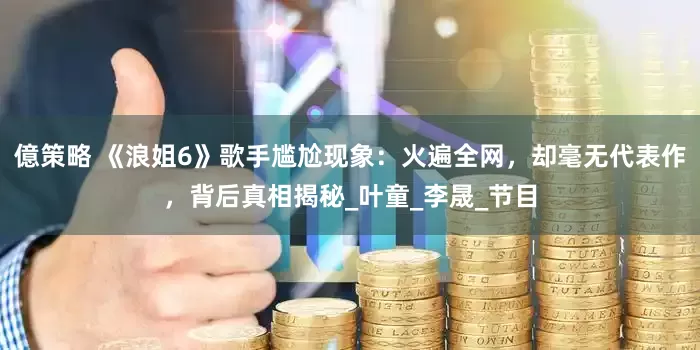億策略 《浪姐6》歌手尴尬现象：火遍全网，却毫无代表作，背后真相揭秘_叶童_李晟_节目