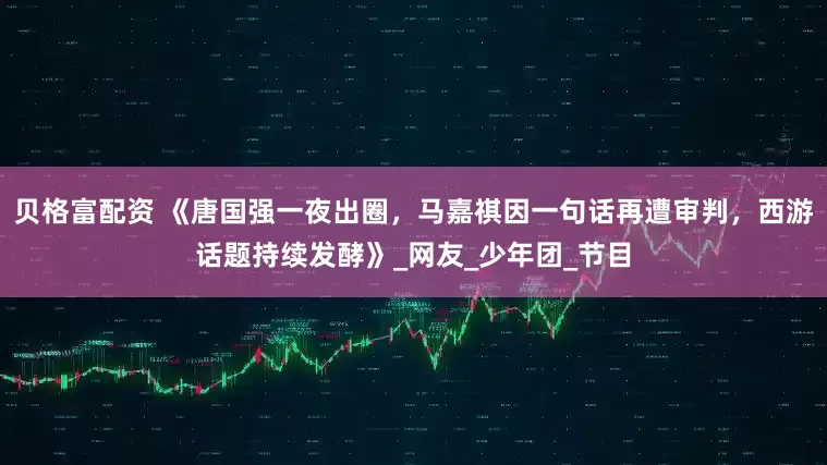 贝格富配资 《唐国强一夜出圈，马嘉祺因一句话再遭审判，西游话题持续发酵》_网友_少年团_节目