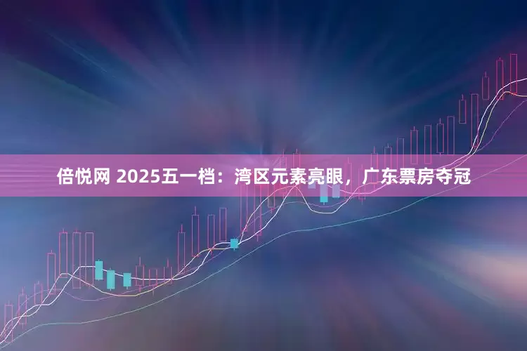 倍悦网 2025五一档：湾区元素亮眼，广东票房夺冠