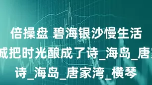 倍操盘 碧海银沙慢生活珠海这座城把时光酿成了诗_海岛_唐家湾_横琴