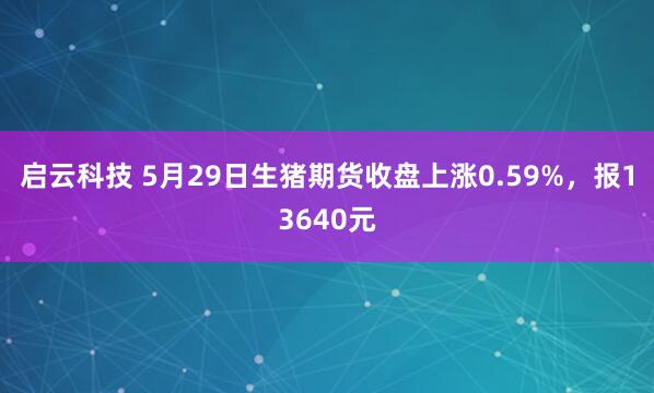 启云科技 5月29日生猪期货收盘上涨0.59%，报13640元