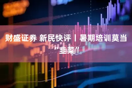 财盛证券 新民快评丨暑期培训莫当“韭菜”