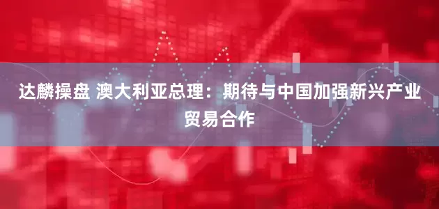 达麟操盘 澳大利亚总理：期待与中国加强新兴产业贸易合作
