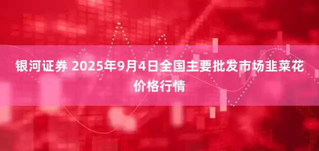银河证券 2025年9月4日全国主要批发市场韭菜花价格行情