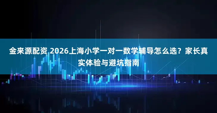 金来源配资 2026上海小学一对一数学辅导怎么选？家长真实体验与避坑指南