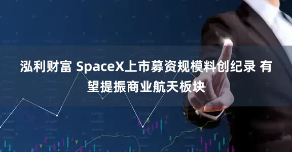 泓利财富 SpaceX上市募资规模料创纪录 有望提振商业航天板块